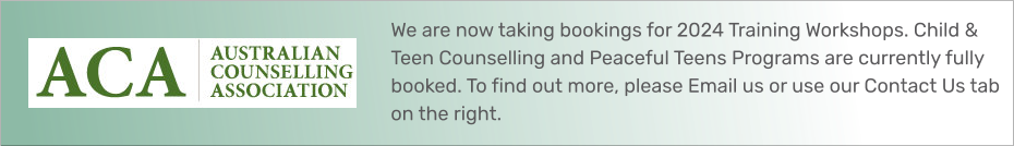 We are now taking bookings for 2024 Training Workshops. Child & Teen Counselling and Peaceful Teens Programs are currently fully booked. To find out more, please Email us or use our Contact Us tab on the right.