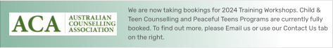 We are now taking bookings for 2024 Training Workshops. Child & Teen Counselling and Peaceful Teens Programs are currently fully booked. To find out more, please Email us or use our Contact Us tab on the right.