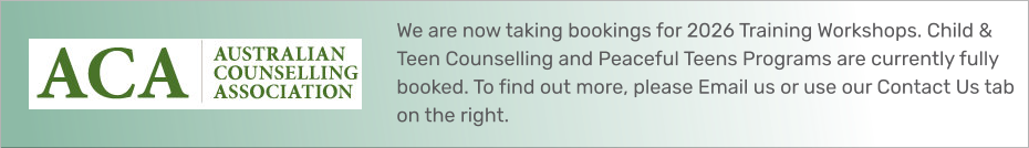 We are now taking bookings for 2026 Training Workshops. Child & Teen Counselling and Peaceful Teens Programs are currently fully booked. To find out more, please Email us or use our Contact Us tab on the right.